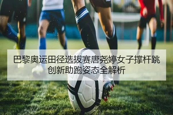 巴黎奥运田径选拔赛唐尧婷女子撑杆跳创新助跑姿态全解析